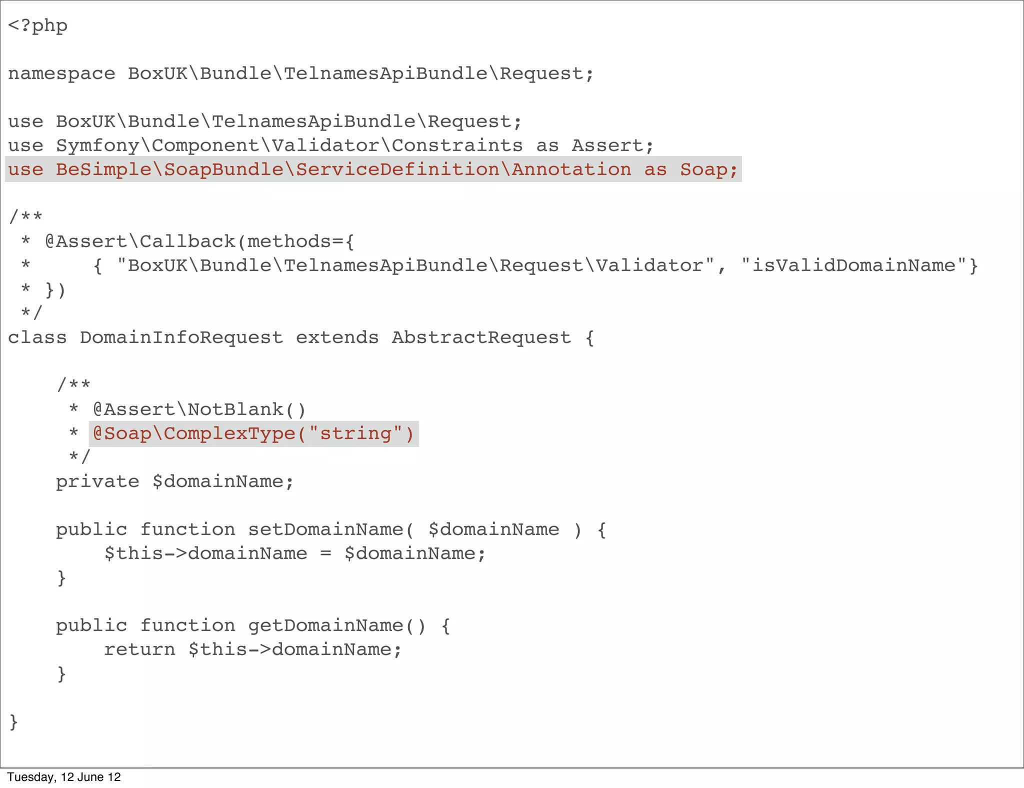 <?php

namespace BoxUKBundleApiBundleRequest;

use BoxUKBundleApiBundleRequest;
use SymfonyComponentValidatorConstraints as Assert;
use BeSimpleSoapBundleServiceDefinitionAnnotation as Soap;

/**
 * @AssertCallback(methods={
 *     { "BoxUKBundleApiBundleRequestValidator", "isValidDomainName"}
 * })
 */
class DomainInfoRequest extends AbstractRequest {

        /**
         * @AssertNotBlank()
         * @SoapComplexType("string")
         */
        private $domainName;

        public function setDomainName( $domainName ) {
            $this->domainName = $domainName;
        }

        public function getDomainName() {
            return $this->domainName;
        }

}

Tuesday, 12 June 12
 