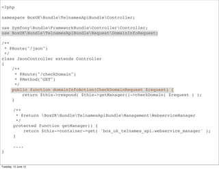 <?php

namespace BoxUKBundleApiBundleController;

use SymfonyBundleFrameworkBundleControllerController;
use BoxUKBundleApiBundleRequestDomainInfoRequest;

/**
  * @Route("/json")
  */
class JsonController extends Controller
{
     /**
       * @Route("/domainInfo")
       * @Method("GET")
       */
     public function domainInfoAction(DomainInfoRequest $request) {
          return $this->respond( $this->getManager()->domainInfo( $request ) );
     }

         /**
           * @return BoxUKBundleApiBundleManagementWebserviceManager
           */
         protected function getManager() {
              return $this->container->get( 'box_uk.api.webservice_manager' );
         }

         ....
}


Tuesday, 12 June 12
 