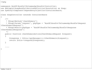 <?php

namespace BoxUKBundleApiBundleController;
use BeSimpleSoapBundleServiceDefinitionAnnotation as Soap;
use SymfonyComponentDependencyInjectionContainerAware;

class SoapController extends ContainerAware
{
    /**
      * @SoapMethod("domainInfo")
      * @SoapParam("request", phpType = "BoxUKBundleApiBundleRequest
DomainInfoRequest")
      * @SoapResult(phpType = "BoxUKBundleApiBundleResponseDomainInfoRequest")
      */
    public function domainInfoAction(DomainInfoRequest $request)
    {
         $response = $this->getManager()->domainInfo($request);
         return $this->respond($response);
    }

        ....
}




Tuesday, 12 June 12
 