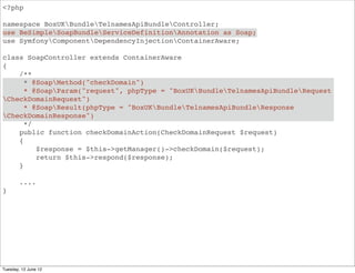 <?php

namespace BoxUKBundleApiBundleController;
use BeSimpleSoapBundleServiceDefinitionAnnotation as Soap;
use SymfonyComponentDependencyInjectionContainerAware;

class SoapController extends ContainerAware
{
    /**
      * @SoapMethod("domainInfo")
      * @SoapParam("request", phpType = "BoxUKBundleApiBundleRequest
DomainInfoRequest")
      * @SoapResult(phpType = "BoxUKBundleApiBundleResponseDomainInfoRequest")
      */
    public function domainInfoAction(DomainInfoRequest $request)
    {
         $response = $this->getManager()->domainInfo($request);
         return $this->respond($response);
    }

        ....
}




Tuesday, 12 June 12
 