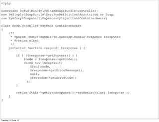 <?php

namespace BoxUKBundleApiBundleController;
use BeSimpleSoapBundleServiceDefinitionAnnotation as Soap;
use SymfonyComponentDependencyInjectionContainerAware;

class SoapController extends ContainerAware
{
    /**
     * @param BoxUKBundleApiBundleResponse $response
     * @return mixed
     */
    protected function respond( $response ) {

                if ( !$response->getSuccess() ) {
                    $code = $response->getCode();
                    throw new SoapFault(
                        $faultcode,
                        $response->getErrorMessage(),
                        null,
                        $response->getErrorCode()
                     );
                }

                return $this->getSoapResponse()->setReturnValue( $response );
        }
}




Tuesday, 12 June 12
 