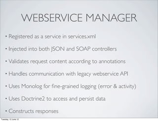 WEBSERVICE MANAGER
    • Registered           as a service in services.xml

    • Injected           into both JSON and SOAP controllers

    • Validates          request content according to annotations

    • Handles            communication with legacy webservice API

    • Uses            Monolog for ﬁne-grained logging (error & activity)

    • Uses            Doctrine2 to access and persist data

    • Constructs            responses
Tuesday, 12 June 12
 