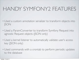 HANDY SYMFONY2 FEATURES

    • Used            a custom annotation serializer to transform objects into
        JSON

    • Used   a ParamConverter to transform Symfony Request into
        agnostic Request objects (JSON only)

    • Used    a kernel listener to automatically validate user’s access
        key (JSON only)

    • Used    commands with a crontab to perform periodic updates
        to the database

Tuesday, 12 June 12
 
