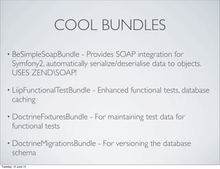 COOL BUNDLES
    • BeSimpleSoapBundle    - Provides SOAP integration for
        Symfony2, automatically serialize/deserialise data to objects.
        USES ZENDSOAP!

    • LiipFunctionalTestBundle    - Enhanced functional tests, database
        caching

    • DoctrineFixturesBundle     - For maintaining test data for
        functional tests

    • DoctrineMigrationsBundle      - For versioning the database
        schema
Tuesday, 12 June 12
 