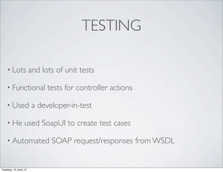 TESTING

    • Lots            and lots of unit tests

    • Functional            tests for controller actions

    • Used             a developer-in-test

    • He         used SoapUI to create test cases

    • Automated              SOAP request/responses from WSDL


Tuesday, 12 June 12
 