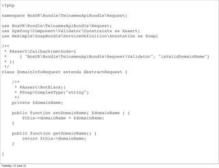 <?php

namespace BoxUKBundleApiBundleRequest;

use BoxUKBundleApiBundleRequest;
use SymfonyComponentValidatorConstraints as Assert;
use BeSimpleSoapBundleServiceDefinitionAnnotation as Soap;

/**
 * @AssertCallback(methods={
 *     { "BoxUKBundleApiBundleRequestValidator", "isValidDomainName"}
 * })
 */
class DomainInfoRequest extends AbstractRequest {

        /**
         * @AssertNotBlank()
         * @SoapComplexType("string")
         */
        private $domainName;

        public function setDomainName( $domainName ) {
            $this->domainName = $domainName;
        }

        public function getDomainName() {
            return $this->domainName;
        }

}

Tuesday, 12 June 12
 