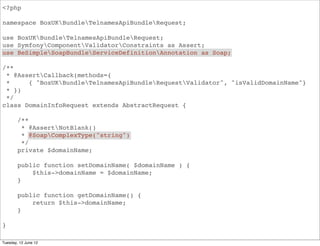 <?php

namespace BoxUKBundleApiBundleRequest;

use BoxUKBundleApiBundleRequest;
use SymfonyComponentValidatorConstraints as Assert;
use BeSimpleSoapBundleServiceDefinitionAnnotation as Soap;

/**
 * @AssertCallback(methods={
 *     { "BoxUKBundleApiBundleRequestValidator", "isValidDomainName"}
 * })
 */
class DomainInfoRequest extends AbstractRequest {

        /**
         * @AssertNotBlank()
         * @SoapComplexType("string")
         */
        private $domainName;

        public function setDomainName( $domainName ) {
            $this->domainName = $domainName;
        }

        public function getDomainName() {
            return $this->domainName;
        }

}

Tuesday, 12 June 12
 