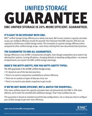 UNIFIED STORAGE

GUARANTEE
EMC UNIFIED STORAGE IS 20% MORE EFFICIENT. GUARANTEED.

IT’S EASY TO BE EFFICIENT WITH EMC.
EMC® unified storage brings efficiency to a whole new level. We’ve even created a capacity calculator
so you can configure efficiency results for yourself. You’ll discover that EMC requires 20% less raw
capacity to achieve your unified storage needs. This translates to superior storage efficiency when
compared to other unified storage arrays—even those utilizing their own documented best practices.

THE GUARANTEE TO END ALL GUARANTEES.
Storage efficiency is one of EMC’s fundamental strengths. Even though competitors try to match it by
altering their systems, turning off options, changing defaults or tweaking configurations—no amount
of adjustments can counter the EMC unified storage advantage.

HERE’S THE NITTY-GRITTY, FOR YOU NITTY-GRITTY TYPES:
The 20% guarantee is for all EMC unified storage arrays:
• It’s based on out-of-the-box best practices
• There’s no need to compromise availability to achieve efficiency
• There are no caveats on types of data you must use
• There’s no need to auto-delete snapshots to get results

IF WE’RE NOT MORE EFFICIENT, WE’LL MATCH THE SHORTFALL.
If for some unlikely reason the capacity calculator does not demonstrate that EMC is 20% more
efficient, we’ll match the shortfall with additional storage. That’s how confident we are.
This guarantee is based on standard out-of-the-box configurations. Let us show you how to configure
your unified storage to get even more efficiency.


Learn more at www.EMC.com/guarantee.

EMC2, EMC, and where information lives are registered trademarks or trademarks of EMC Corporation in the United States and other countries. © Copyright 2010 EMC Corporation. All rights reserved. Published in the USA. 05/10 H7210
 