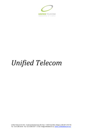                                                                             
 
 
 
 
 
 
 
 
 
 
 
 
 
 
 
 
 
 
 



Unified Telecom




Unified Telecom B.V.B.A., Oudenaardsesteenweg 283, Bus 1, 9420 Erpe-Mere, Belgium, BE-0817.279.735
Tel. +32 9 298 05 86 - Fax +32 9 298 05 87 - E-mail: info@unifiedtelecom.eu www.unifiedtelecom.eu     
 