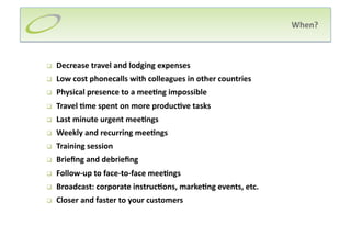 When? 



    Decrease travel and lodging expenses 
    Low cost phonecalls with colleagues in other countries 
    Physical presence to a mee;ng impossible 
    Travel ;me spent on more produc;ve tasks  
    Last minute urgent mee;ngs  
    Weekly and recurring mee;ngs  
    Training session 
    Brieﬁng and debrieﬁng  
    Follow‐up to face‐to‐face mee;ngs 
    Broadcast: corporate instruc;ons, marke;ng events, etc. 
    Closer and faster to your customers 
 
