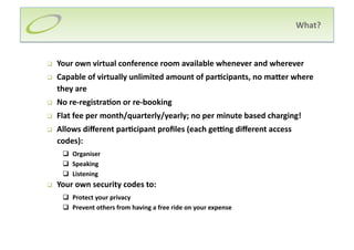 What?  



    Your own virtual conference room available whenever and wherever 
    Capable of virtually unlimited amount of par;cipants, no maIer where 
     they are 
    No re‐registra;on or re‐booking 
    Flat fee per month/quarterly/yearly; no per minute based charging! 
    Allows diﬀerent par;cipant proﬁles (each geRng diﬀerent access 
     codes): 
        Organiser 
        Speaking 
        Listening 
    Your own security codes to: 
        Protect your privacy  
                                                               
        Prevent others from having a free ride on your expense
 