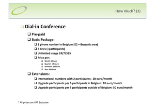 How much? (2) 


    Dial‐in Conference 
          Pre‐paid 
          Basic Package: 
                 1 phone number in Belgium (02 – Brussels area) 
                 5 lines (=par;cipants) 
                 Unlimited usage 24/7/365 
                 Price per: 
                           Month: 50 euro 
                           Quarter: 135 euro 
                           Semester: 250 Euro 
                           Year: 400 Euro 

          Extensions: 
                 Interna;onal numbers with 2 par;cipants:  20 euro/month 
                 Upgrade par;cipants per 5 par;cipants in Belgium: 10 euro/month 
                 Upgrade par;cipants per 5 par;cipants outside of Belgium: 50 euro/month 



* All prices are VAT Exclusive 
 