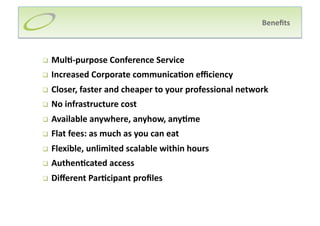 Beneﬁts 



    Mul;‐purpose Conference Service 
    Increased Corporate communica;on eﬃciency 
    Closer, faster and cheaper to your professional network 
    No infrastructure cost 
    Available anywhere, anyhow, any;me 
    Flat fees: as much as you can eat 
    Flexible, unlimited scalable within hours 
    Authen;cated access 
    Diﬀerent Par;cipant proﬁles 
 