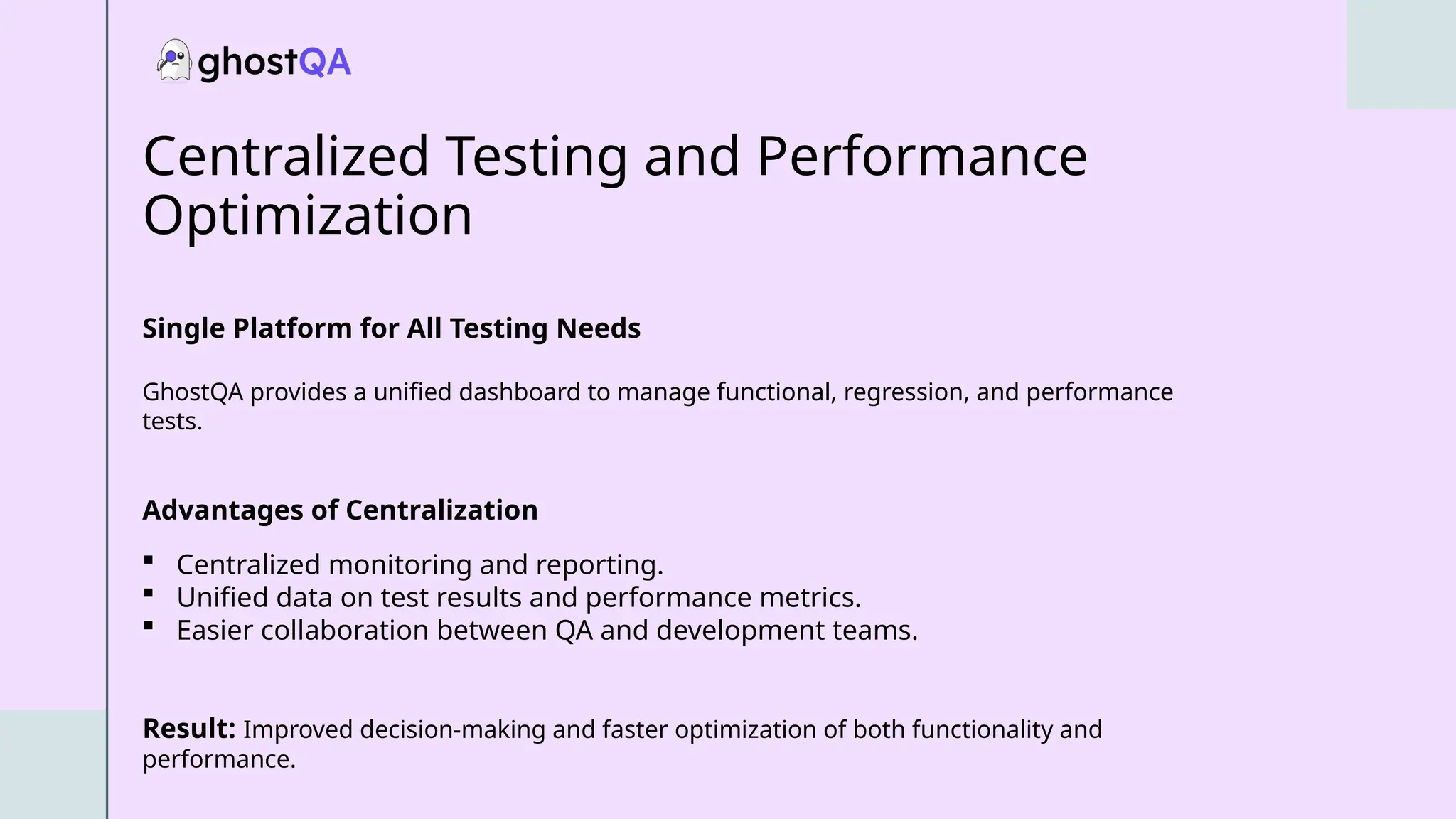 Centralized Testing and Performance
Optimization
Single Platform for All Testing Needs
GhostQA provides a unified dashboard to manage functional, regression, and performance
tests.
Advantages of Centralization
 Centralized monitoring and reporting.
 Unified data on test results and performance metrics.
 Easier collaboration between QA and development teams.
Result: Improved decision-making and faster optimization of both functionality and
performance.
 