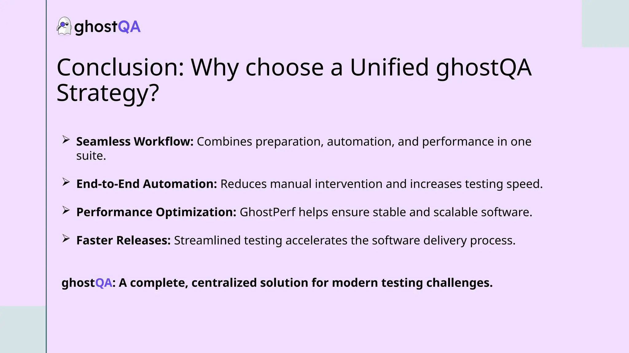 Conclusion: Why choose a Unified ghostQA
Strategy?
 Seamless Workflow: Combines preparation, automation, and performance in one
suite.
 End-to-End Automation: Reduces manual intervention and increases testing speed.
 Performance Optimization: GhostPerf helps ensure stable and scalable software.
 Faster Releases: Streamlined testing accelerates the software delivery process.
ghostQA: A complete, centralized solution for modern testing challenges.
 