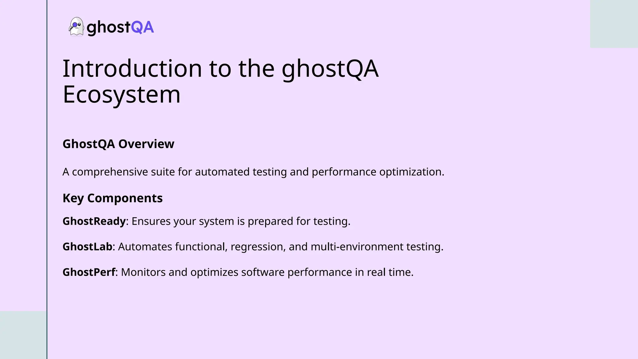 Introduction to the ghostQA
Ecosystem
GhostQA Overview
A comprehensive suite for automated testing and performance optimization.
Key Components
GhostReady: Ensures your system is prepared for testing.
GhostLab: Automates functional, regression, and multi-environment testing.
GhostPerf: Monitors and optimizes software performance in real time.
 
