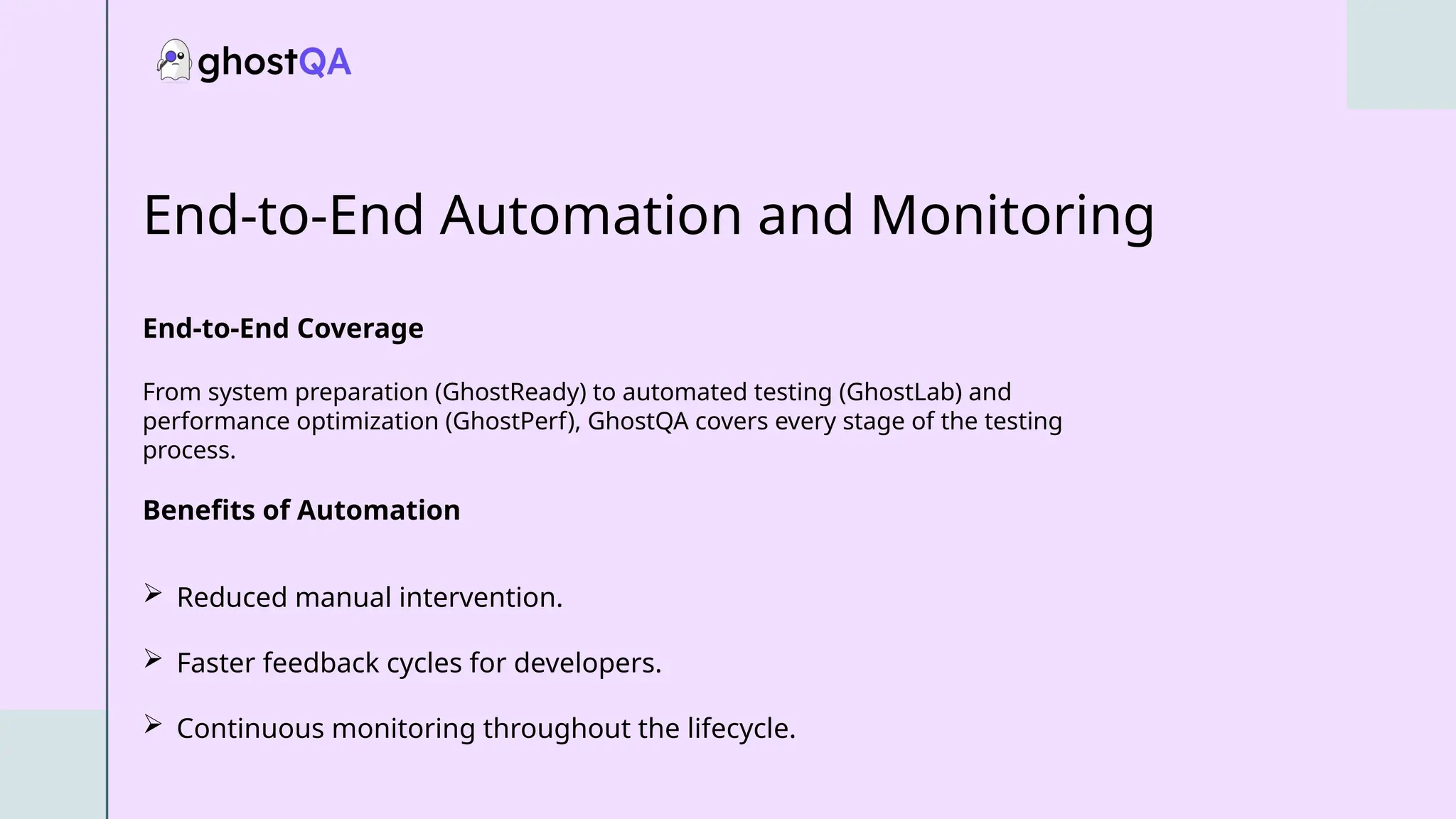 End-to-End Automation and Monitoring
End-to-End Coverage
From system preparation (GhostReady) to automated testing (GhostLab) and
performance optimization (GhostPerf), GhostQA covers every stage of the testing
process.
Benefits of Automation
 Reduced manual intervention.
 Faster feedback cycles for developers.
 Continuous monitoring throughout the lifecycle.
 