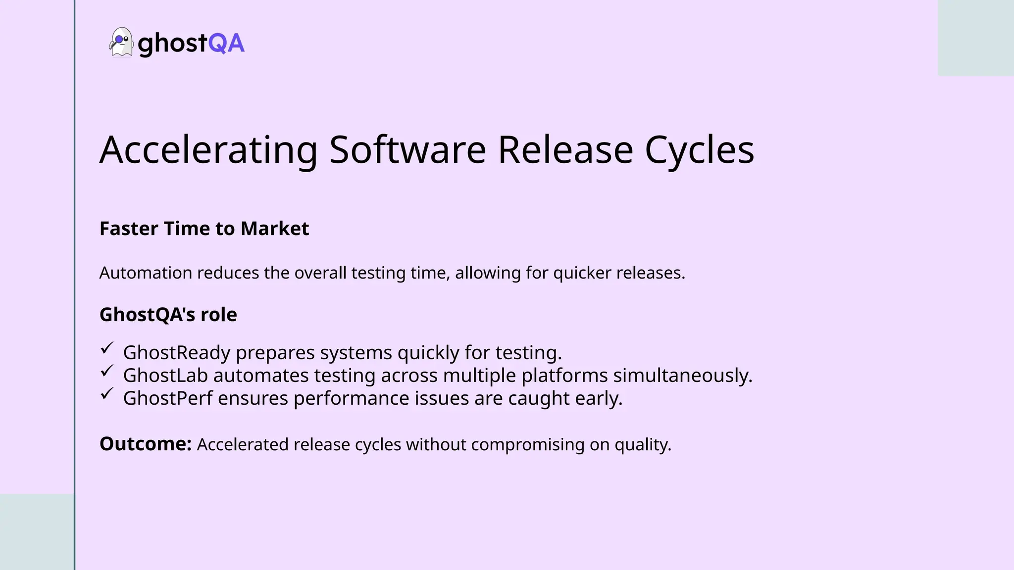 Accelerating Software Release Cycles
Faster Time to Market
Automation reduces the overall testing time, allowing for quicker releases.
GhostQA's role
 GhostReady prepares systems quickly for testing.
 GhostLab automates testing across multiple platforms simultaneously.
 GhostPerf ensures performance issues are caught early.
Outcome: Accelerated release cycles without compromising on quality.
 