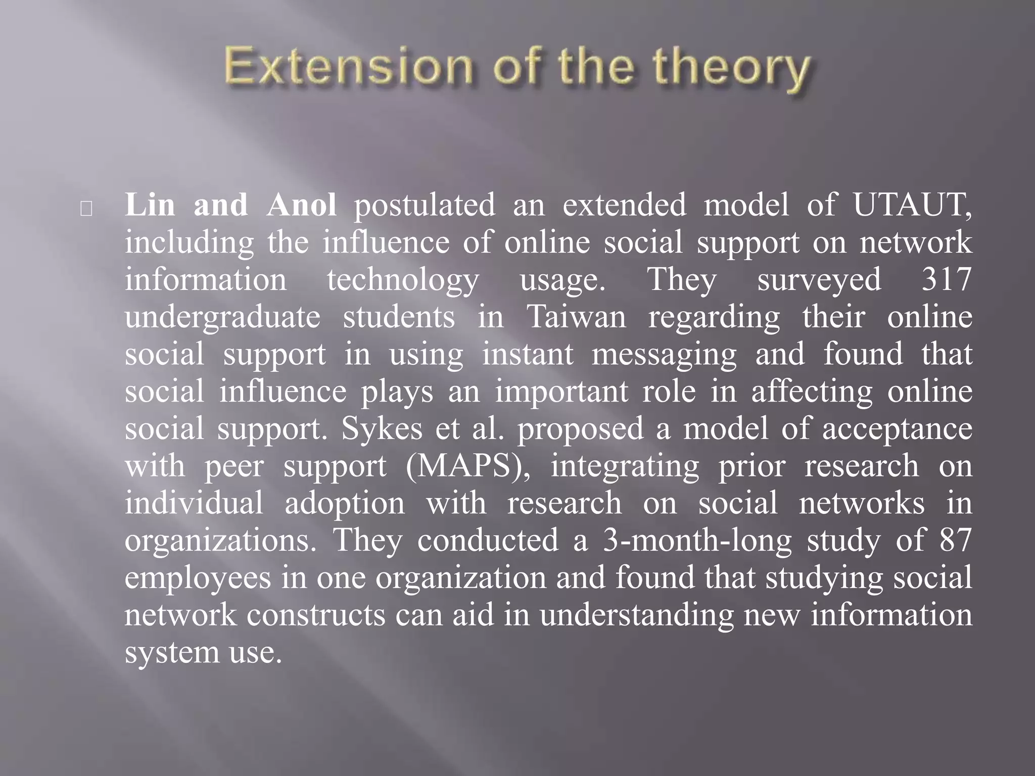 Lin and Anol postulated an extended model of UTAUT,
including the influence of online social support on network
information technology usage. They surveyed 317
undergraduate students in Taiwan regarding their online
social support in using instant messaging and found that
social influence plays an important role in affecting online
social support. Sykes et al. proposed a model of acceptance
with peer support (MAPS), integrating prior research on
individual adoption with research on social networks in
organizations. They conducted a 3-month-long study of 87
employees in one organization and found that studying social
network constructs can aid in understanding new information
system use.
 