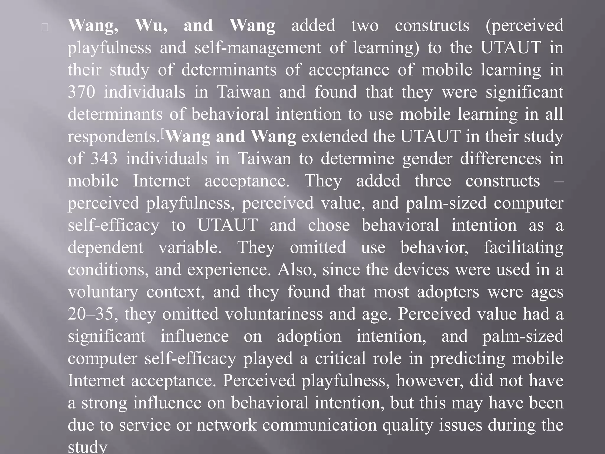Wang, Wu, and Wang added two constructs (perceived
playfulness and self-management of learning) to the UTAUT in
their study of determinants of acceptance of mobile learning in
370 individuals in Taiwan and found that they were significant
determinants of behavioral intention to use mobile learning in all
respondents.[Wang and Wang extended the UTAUT in their study
of 343 individuals in Taiwan to determine gender differences in
mobile Internet acceptance. They added three constructs –
perceived playfulness, perceived value, and palm-sized computer
self-efficacy to UTAUT and chose behavioral intention as a
dependent variable. They omitted use behavior, facilitating
conditions, and experience. Also, since the devices were used in a
voluntary context, and they found that most adopters were ages
20–35, they omitted voluntariness and age. Perceived value had a
significant influence on adoption intention, and palm-sized
computer self-efficacy played a critical role in predicting mobile
Internet acceptance. Perceived playfulness, however, did not have
a strong influence on behavioral intention, but this may have been
due to service or network communication quality issues during the
study
 