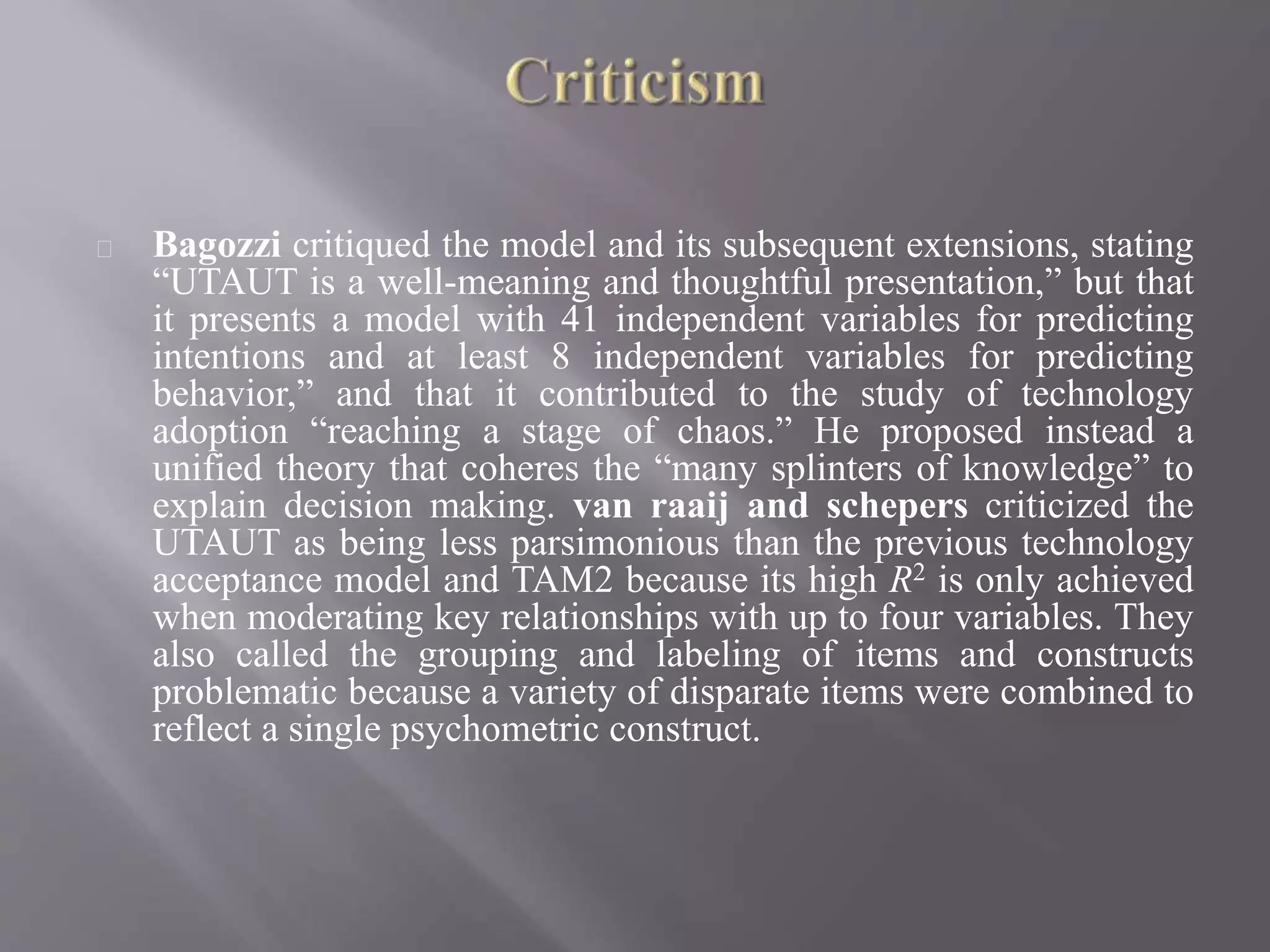 Bagozzi critiqued the model and its subsequent extensions, stating
“UTAUT is a well-meaning and thoughtful presentation,” but that
it presents a model with 41 independent variables for predicting
intentions and at least 8 independent variables for predicting
behavior,” and that it contributed to the study of technology
adoption “reaching a stage of chaos.” He proposed instead a
unified theory that coheres the “many splinters of knowledge” to
explain decision making. van raaij and schepers criticized the
UTAUT as being less parsimonious than the previous technology
acceptance model and TAM2 because its high R2 is only achieved
when moderating key relationships with up to four variables. They
also called the grouping and labeling of items and constructs
problematic because a variety of disparate items were combined to
reflect a single psychometric construct.
 