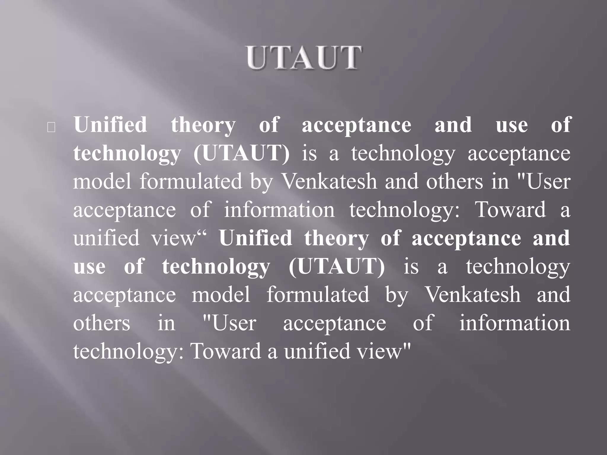Unified theory of acceptance and use of
technology (UTAUT) is a technology acceptance
model formulated by Venkatesh and others in "User
acceptance of information technology: Toward a
unified view“ Unified theory of acceptance and
use of technology (UTAUT) is a technology
acceptance model formulated by Venkatesh and
others in "User acceptance of information
technology: Toward a unified view"
 