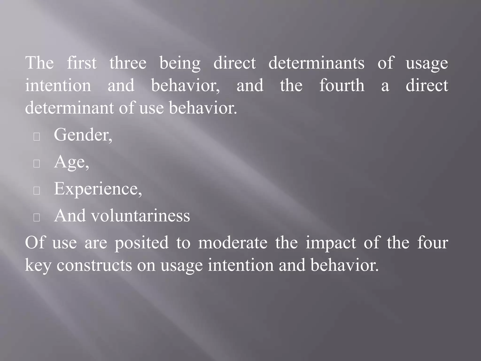 The first three being direct determinants of usage
intention and behavior, and the fourth a direct
determinant of use behavior.
Gender,
Age,
Experience,
And voluntariness
Of use are posited to moderate the impact of the four
key constructs on usage intention and behavior.
 