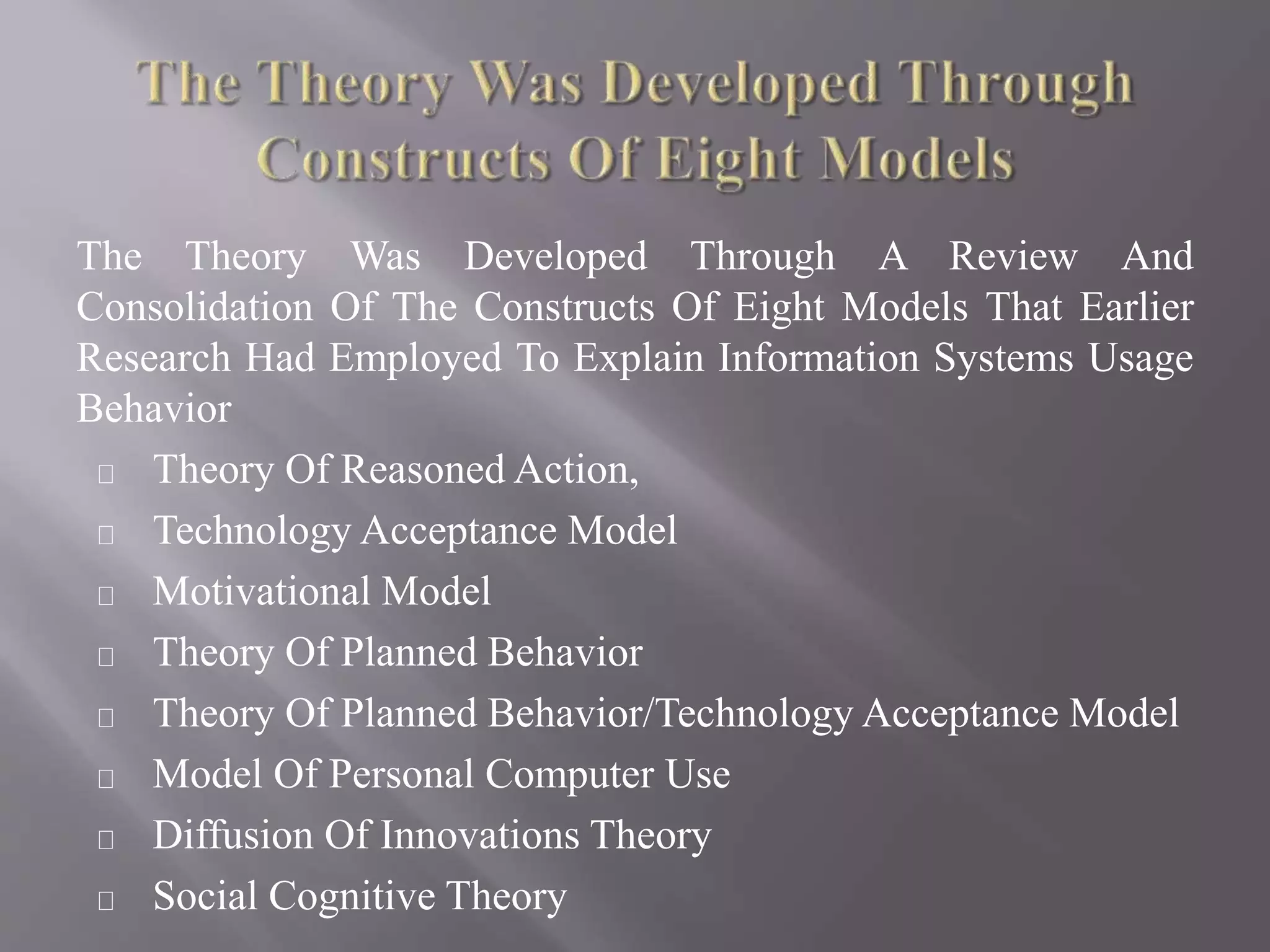 The Theory Was Developed Through A Review And
Consolidation Of The Constructs Of Eight Models That Earlier
Research Had Employed To Explain Information Systems Usage
Behavior
Theory Of Reasoned Action,
Technology Acceptance Model
Motivational Model
Theory Of Planned Behavior
Theory Of Planned Behavior/Technology Acceptance Model
Model Of Personal Computer Use
Diffusion Of Innovations Theory
Social Cognitive Theory
 