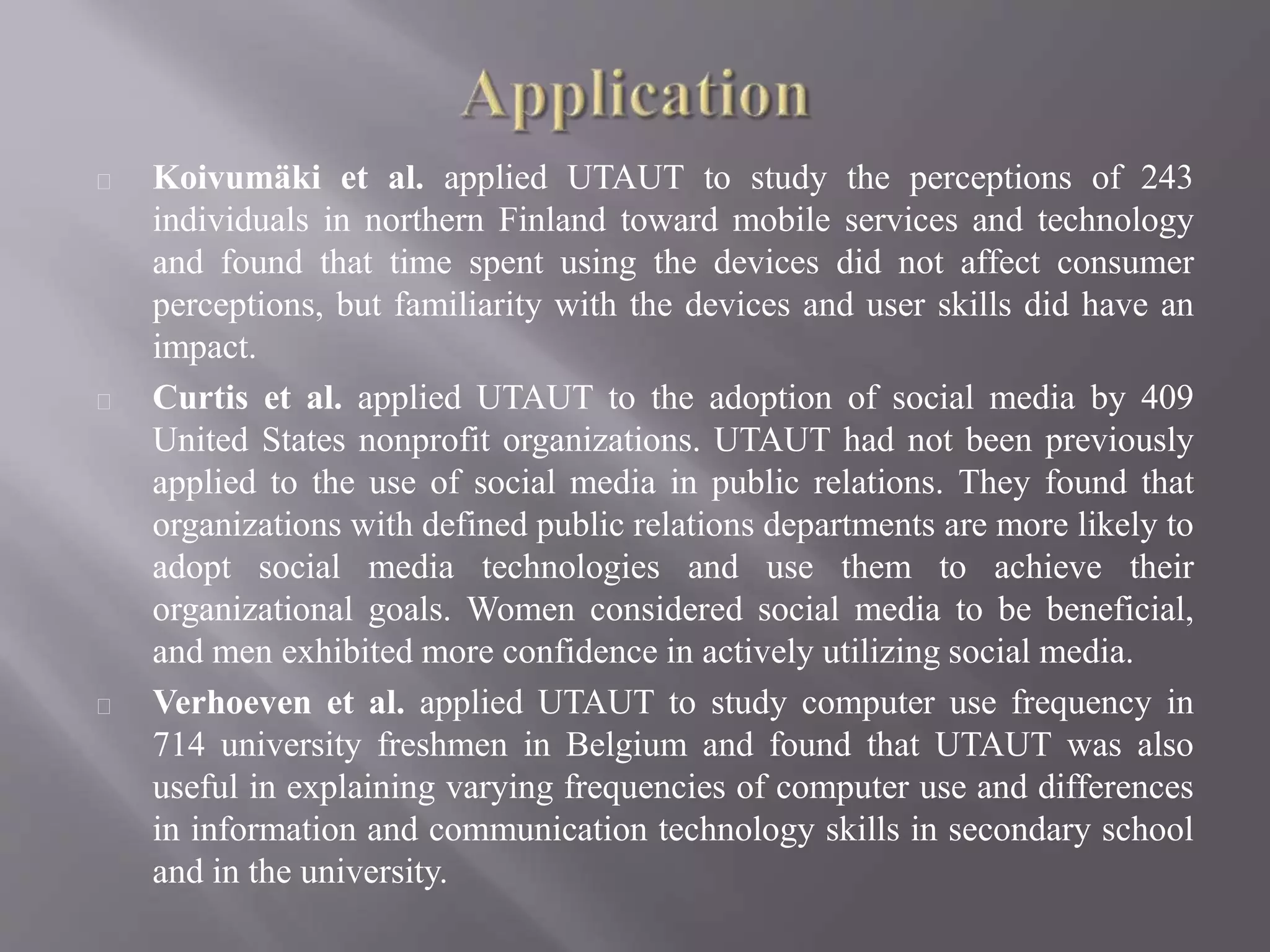 Koivumäki et al. applied UTAUT to study the perceptions of 243
individuals in northern Finland toward mobile services and technology
and found that time spent using the devices did not affect consumer
perceptions, but familiarity with the devices and user skills did have an
impact.
Curtis et al. applied UTAUT to the adoption of social media by 409
United States nonprofit organizations. UTAUT had not been previously
applied to the use of social media in public relations. They found that
organizations with defined public relations departments are more likely to
adopt social media technologies and use them to achieve their
organizational goals. Women considered social media to be beneficial,
and men exhibited more confidence in actively utilizing social media.
Verhoeven et al. applied UTAUT to study computer use frequency in
714 university freshmen in Belgium and found that UTAUT was also
useful in explaining varying frequencies of computer use and differences
in information and communication technology skills in secondary school
and in the university.
 