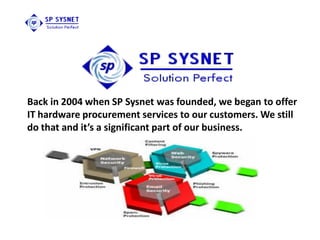 Back in 2004 when SP Sysnet was founded, we began to offer
IT hardware procurement services to our customers. We still
do that and it’s a significant part of our business.
 
