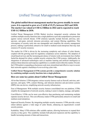 Unified Threat Management Market
The global unified threat management market has grown steadily in recent
years. It is expected to grow at a CAGR of 15.2% between 2023 and 2030.
The market was valued at USD 4.2 Billion in 2022 and is expected to reach
USD 11.3 Billion in 2030.
Unified Threat Management (UTM) Market involves integrated security solutions that
combine multiple security functions into a single platform to provide comprehensive protection
against various network threats. UTM solutions typically include firewall, antivirus, anti-
spyware, anti-spam, network intrusion prevention, and content filtering capabilities. This
convergence of security tools into one manageable unit simplifies the security management
process, making it particularly attractive for small to medium-sized enterprises that may lack
extensive IT security resources.
The market for UTM is driven by the increasing complexity and volume of cyber threats,
coupled with the growing need for regulatory compliance across industries. The adoption of
cloud-based services and the increasing prevalence of remote work environments have further
fueled the demand for robust, scalable security solutions like UTM systems. Additionally, the
integration of advanced technologies such as machine learning and artificial intelligence to
enhance threat detection and response capabilities is a notable trend within this market. Overall,
the UTM market is expanding as businesses seek more streamlined and effective ways to secure
their networks against a backdrop of ever-evolving cyber risks.
Unified Threat Management (UTM) systems provide a comprehensive security solution
by combining multiple security functions into a single platform.
Here are some key points about Unified Threat Management:
All-in-One Solution: UTM integrates various security features such as firewall, antivirus, anti-
spyware, anti-spam, VPN, content filtering, and intrusion detection and prevention systems
(IDPS) into one device, simplifying network security infrastructure.
Ease of Management: With multiple security features consolidated into one platform, UTMs
simplify the management of network security, making it easier to deploy, manage, and update.
Cost-Effective: UTMs can be more cost-effective than purchasing and maintaining multiple
separate security devices. This cost efficiency makes UTMs particularly attractive to small and
medium-sized enterprises.
Improved Security Posture: By integrating multiple security measures, UTMs provide a more
robust defense against a wide range of cyber threats, enhancing an organization's overall
security posture.
Scalability: Many UTM solutions offer scalable options, allowing businesses to expand their
security as they grow. This scalability includes both physical expansion and the capability to
handle increasing amounts of data and transactions.
 