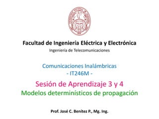 Comunicaciones Inalámbricas
- IT246M -
Facultad de Ingeniería Eléctrica y Electrónica
Ingeniería de Telecomunicaciones
Sesión de Aprendizaje 3 y 4
Modelos determinísticos de propagación
Prof. José C. Benítez P., Mg. Ing.
 