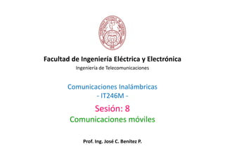 Facultad de Ingeniería Eléctrica y Electrónica
          Ingeniería de Telecomunicaciones


       Comunicaciones Inalámbricas
               - IT246M -
                  Sesión: 8
        Comunicaciones móviles

             Prof. Ing. José C. Benítez P.
 