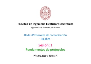 Facultad de Ingeniería Eléctrica y Electrónica
          Ingeniería de Telecomunicaciones


     Redes Protocolos de comunicación
                - IT525M -

                  Sesión: 1
      Fundamentos de protocolos
             Prof. Ing. José C. Benítez P.
 
