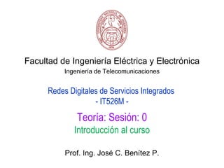 Facultad de Ingeniería Eléctrica y Electrónica
           Ingeniería de Telecomunicaciones


      Redes Digitales de Servicios Integrados
                    - IT526M -
               Teoría: Sesión: 0
              Introducción al curso

           Prof. Ing. José C. Benítez P.
 