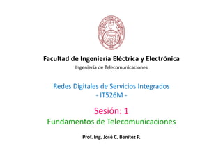 Facultad de Ingeniería Eléctrica y Electrónica
          Ingeniería de Telecomunicaciones


   Redes Digitales de Servicios Integrados
                 - IT526M -

                  Sesión: 1
 Fundamentos de Telecomunicaciones
             Prof. Ing. José C. Benítez P.
 