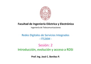 Facultad de Ingeniería Eléctrica y Electrónica
          Ingeniería de Telecomunicaciones


   Redes Digitales de Servicios Integrados
                 - IT526M -

                  Sesión: 2
Introducción, evolución y acceso a RDSI
           Prof. Ing. José C. Benítez P.
 