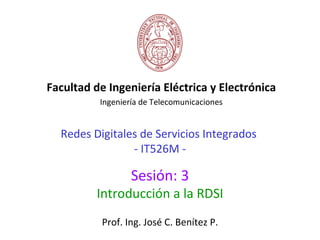 Facultad de Ingeniería Eléctrica y Electrónica
          Ingeniería de Telecomunicaciones


  Redes Digitales de Servicios Integrados
                - IT526M -

                  Sesión: 3
          Introducción a la RDSI
           Prof. Ing. José C. Benítez P.
 