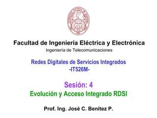 Facultad de Ingeniería Eléctrica y Electrónica
            Ingeniería de Telecomunicaciones

      Redes Digitales de Servicios Integrados
                      -IT526M-

                    Sesión: 4
     Evolución y Acceso Integrado RDSI

           Prof. Ing. José C. Benítez P.
 