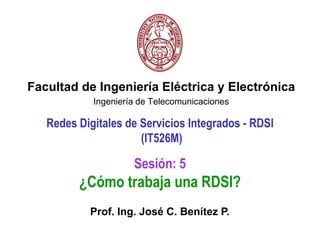 Facultad de Ingeniería Eléctrica y Electrónica Ingeniería de Telecomunicaciones Redes Digitales de Servicios Integrados - RDSI(IT526M) Sesión: 5 ¿Cómo trabaja una RDSI? Prof. Ing. José C. Benítez P. 