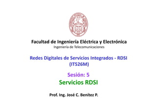 Facultad de Ingeniería Eléctrica y Electrónica
           Ingeniería de Telecomunicaciones


Redes Digitales de Servicios Integrados - RDSI
                  (IT526M)

                   Sesión: 5
              Servicios RDSI
         Prof. Ing. José C. Benítez P.
 