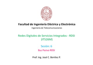 Facultad de Ingeniería Eléctrica y Electrónica
          Ingeniería de Telecomunicaciones


Redes Digitales de Servicios Integrados - RDSI
                  (IT526M)

                   Sesión: 6
                Bus Pasivo RDSI

           Prof. Ing. José C. Benítez P.
 