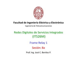 Facultad de Ingeniería Eléctrica y Electrónica
          Ingeniería de Telecomunicaciones


Redes Digitales de Servicios Integrados
                  (IT526M)
               Frame Relay 1
                  Sesión: 8a
           Prof. Ing. José C. Benítez P.
 