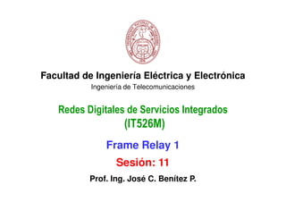 Facultad de Ingeniería Eléctrica y Electrónica
           Ingeniería de Telecomunicaciones


   Redes Digitales de Servicios Integrados
                     (IT526M)
               Frame Relay 1
                  Sesión: 11
           Prof. Ing. José C. Benítez P.
 