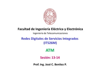 Facultad de Ingeniería Eléctrica y Electrónica
          Ingeniería de Telecomunicaciones

  Redes Digitales de Servicios Integrados
                 (IT526M)

                     ATM
                Sesión: 13-14
           Prof. Ing. José C. Benítez P.
 