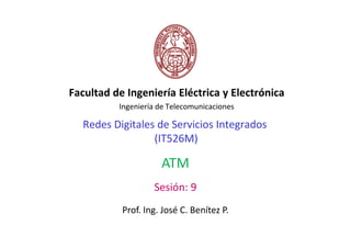 Facultad de Ingeniería Eléctrica y Electrónica
          Ingeniería de Telecomunicaciones

  Redes Digitales de Servicios Integrados
                 (IT526M)

                     ATM
                   Sesión: 9
           Prof. Ing. José C. Benítez P.
 