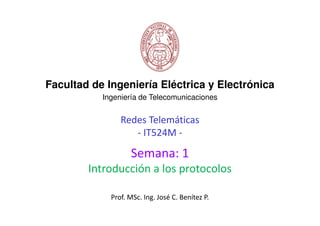Redes Telemáticas
- IT524M -
Facultad de Ingeniería Eléctrica y Electrónica
Ingeniería de Telecomunicaciones
Semana: 1
Introducción a los protocolos
Prof. MSc. Ing. José C. Benítez P.
 