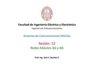 Facultad de Ingeniería Eléctrica y Electrónica 
Ingeniería de Telecomunicaciones 
Sistemas de Comunicaciones Móviles 
Sesión: 12 
Redes Móviles 3G y 4G 
Prof. Ing. José C. Benítez P. 
 