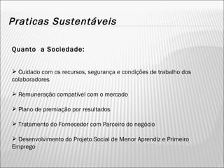 Praticas Sustentáveis Quanto  a Sociedade: Cuidado com os recursos, segurança e condições de trabalho dos colaboradores Remuneração compatível com o mercado Plano de premiação por resultados Tratamento do Fornecedor com Parceiro do negócio Desenvolvimento do Projeto Social de Menor Aprendiz e Primeiro Emprego 