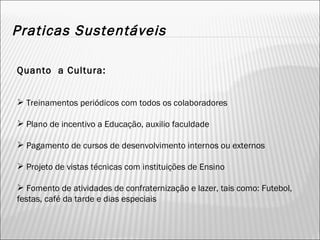 Praticas Sustentáveis Quanto  a Cultura: Treinamentos periódicos com todos os colaboradores Plano de incentivo a Educação, auxilio faculdade Pagamento de cursos de desenvolvimento internos ou externos Projeto de vistas técnicas com instituições de Ensino Fomento de atividades de confraternização e lazer, tais como: Futebol, festas, café da tarde e dias especiais 